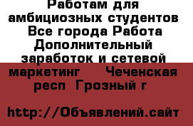 Работам для амбициозных студентов. - Все города Работа » Дополнительный заработок и сетевой маркетинг   . Чеченская респ.,Грозный г.